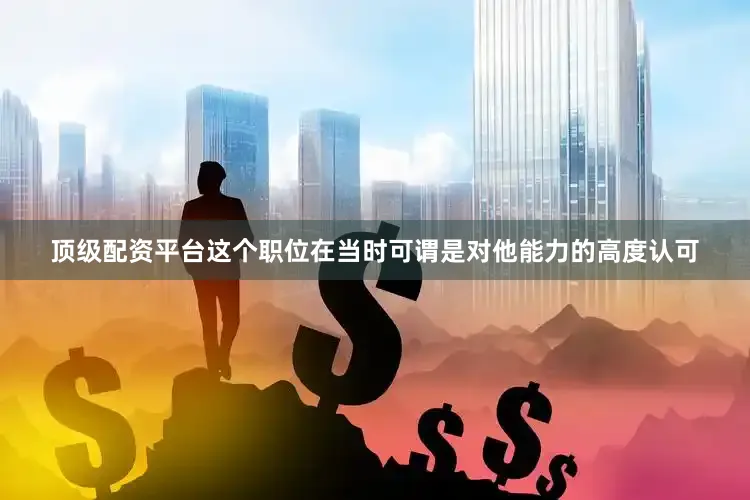 顶级配资平台这个职位在当时可谓是对他能力的高度认可