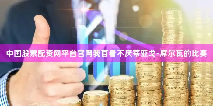 中国股票配资网平台官网我百看不厌蒂亚戈-席尔瓦的比赛