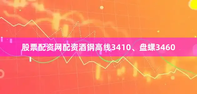 股票配资网配资酒钢高线3410、盘螺3460