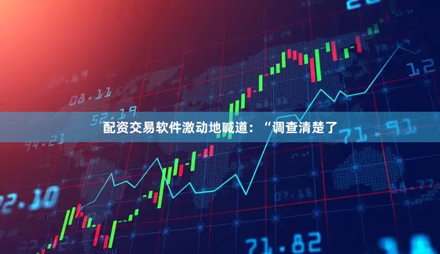 配资交易软件激动地喊道：“调查清楚了