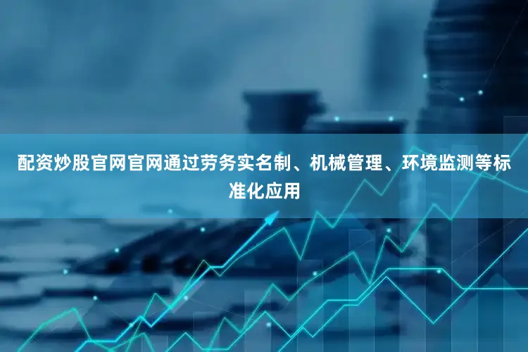 配资炒股官网官网通过劳务实名制、机械管理、环境监测等标准化应用