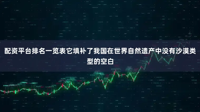 配资平台排名一览表它填补了我国在世界自然遗产中没有沙漠类型的空白