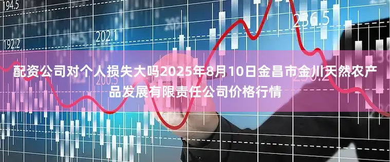 配资公司对个人损失大吗2025年8月10日金昌市金川天然农产品发展有限责任公司价格行情