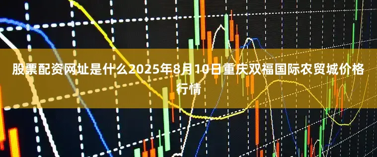 股票配资网址是什么2025年8月10日重庆双福国际农贸城价格行情