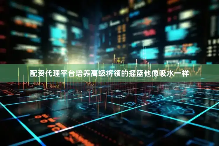 配资代理平台培养高级将领的摇篮他像吸水一样