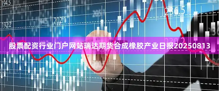 股票配资行业门户网站瑞达期货合成橡胶产业日报20250813