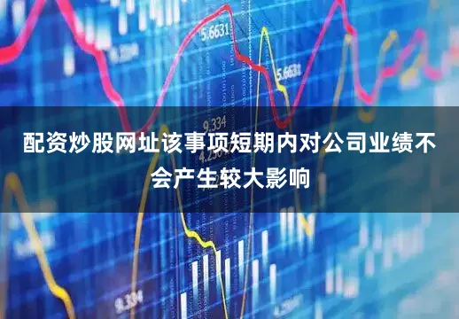 配资炒股网址该事项短期内对公司业绩不会产生较大影响