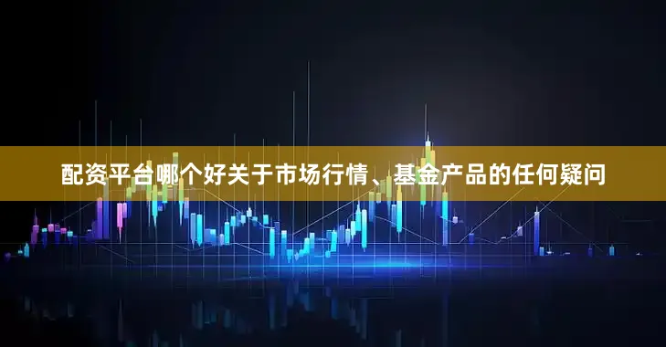 配资平台哪个好关于市场行情、基金产品的任何疑问